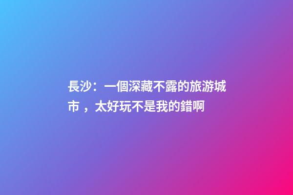 長沙：一個深藏不露的旅游城市，太好玩不是我的錯啊